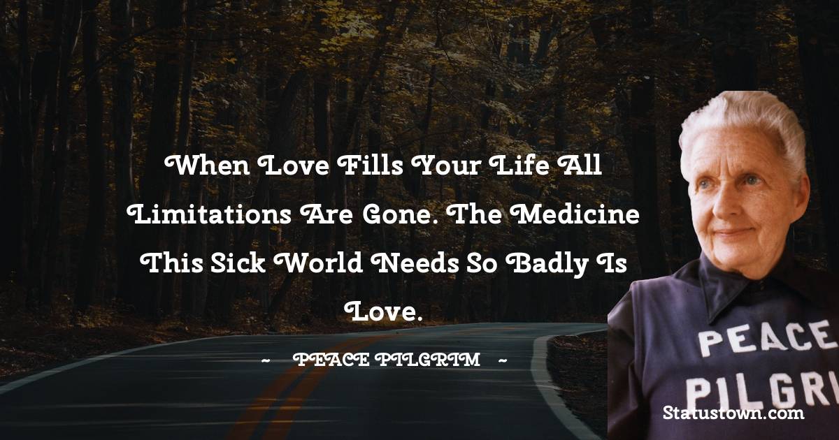 Peace Pilgrim Quotes - When love fills your life all limitations are gone. The medicine this sick world needs so badly is love.